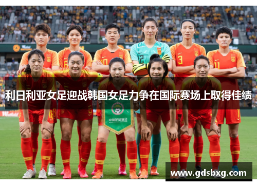 利日利亚女足迎战韩国女足力争在国际赛场上取得佳绩