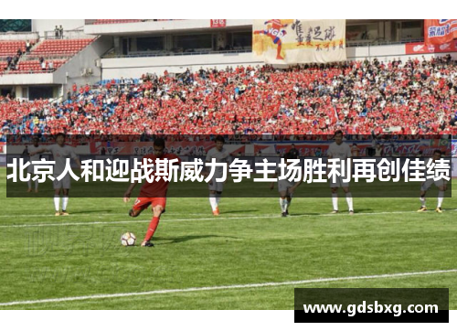 北京人和迎战斯威力争主场胜利再创佳绩