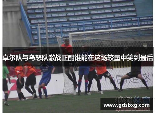 卓尔队与乌怒队激战正酣谁能在这场较量中笑到最后