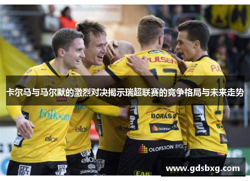 卡尔马与马尔默的激烈对决揭示瑞超联赛的竞争格局与未来走势