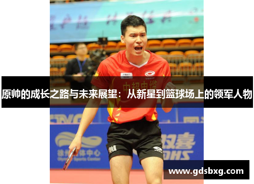 原帅的成长之路与未来展望：从新星到篮球场上的领军人物