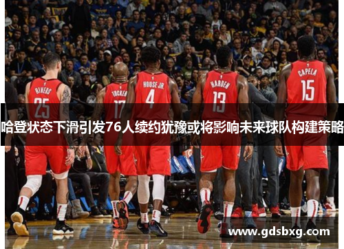 哈登状态下滑引发76人续约犹豫或将影响未来球队构建策略