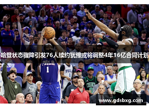 哈登状态骤降引发76人续约犹豫或将调整4年16亿合同计划