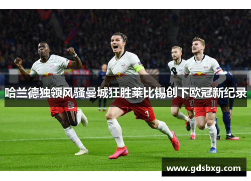 哈兰德独领风骚曼城狂胜莱比锡创下欧冠新纪录