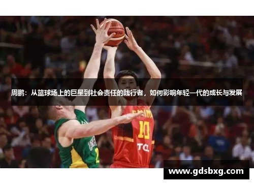 周鹏：从篮球场上的巨星到社会责任的践行者，如何影响年轻一代的成长与发展