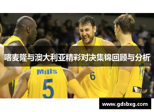 喀麦隆与澳大利亚精彩对决集锦回顾与分析