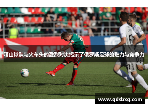喀山球队与火车头的激烈对决揭示了俄罗斯足球的魅力与竞争力