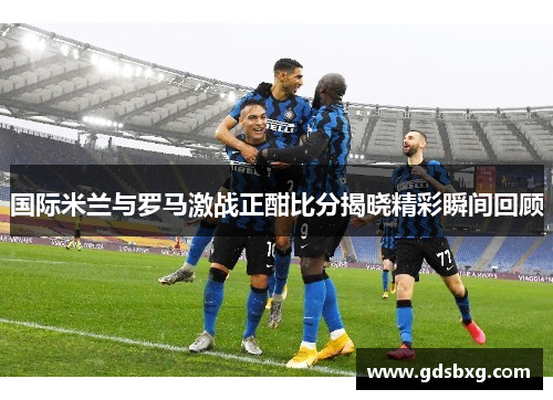 国际米兰与罗马激战正酣比分揭晓精彩瞬间回顾